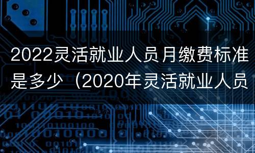 2022灵活就业人员月缴费标准是多少（2020年灵活就业人员最低缴费）