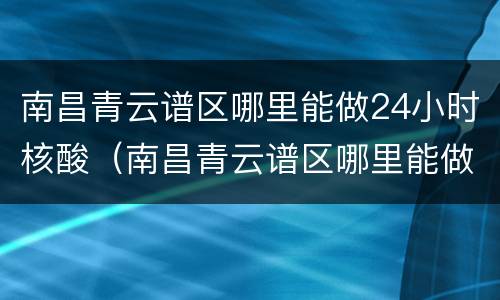 南昌青云谱区哪里能做24小时核酸（南昌青云谱区哪里能做24小时核酸检测）