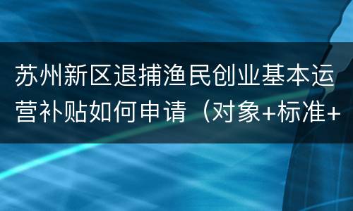 苏州新区退捕渔民创业基本运营补贴如何申请（对象+标准+材料+地点）