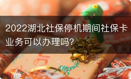 2022湖北社保停机期间社保卡业务可以办理吗？