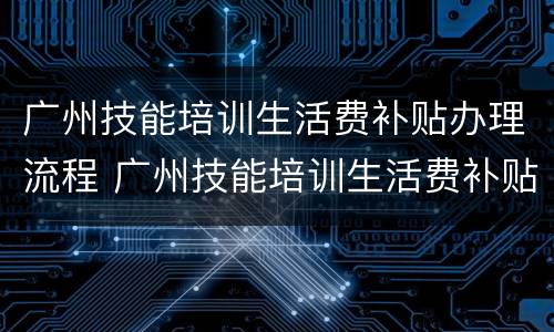 广州技能培训生活费补贴办理流程 广州技能培训生活费补贴办理流程图