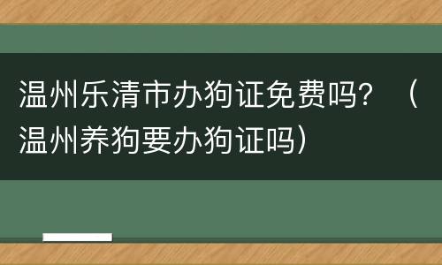 温州乐清市办狗证免费吗？（温州养狗要办狗证吗）