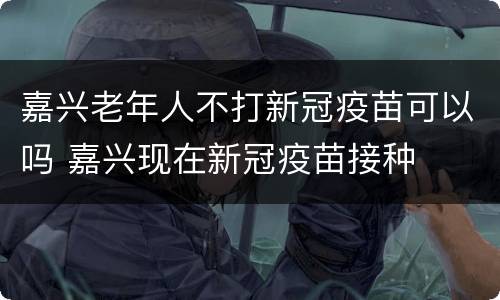 嘉兴老年人不打新冠疫苗可以吗 嘉兴现在新冠疫苗接种