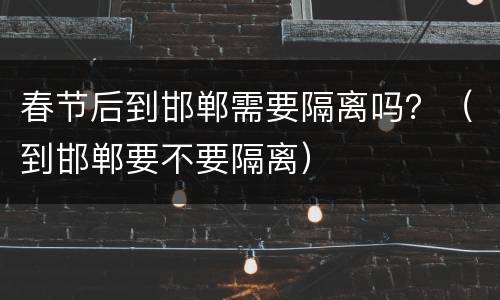 春节后到邯郸需要隔离吗？（到邯郸要不要隔离）