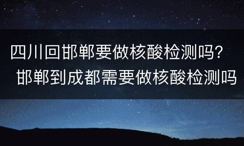 四川回邯郸要做核酸检测吗？ 邯郸到成都需要做核酸检测吗
