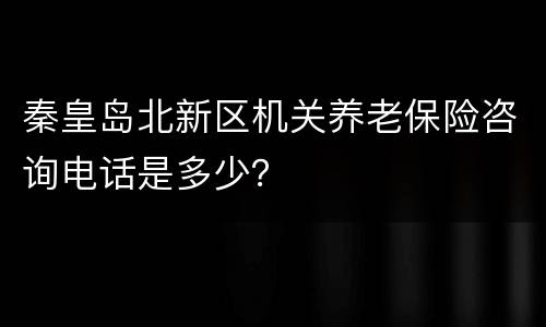 秦皇岛北新区机关养老保险咨询电话是多少？