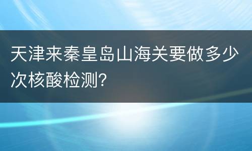 天津来秦皇岛山海关要做多少次核酸检测？