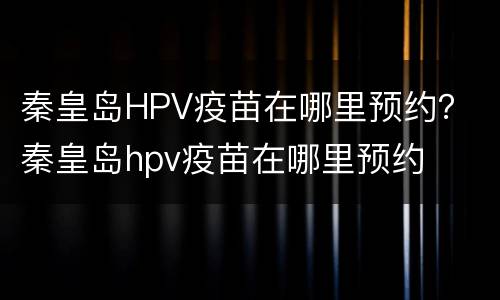 秦皇岛HPV疫苗在哪里预约？ 秦皇岛hpv疫苗在哪里预约