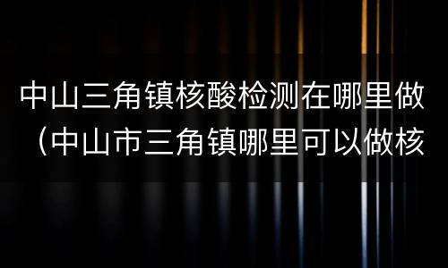 中山三角镇核酸检测在哪里做（中山市三角镇哪里可以做核酸检测）