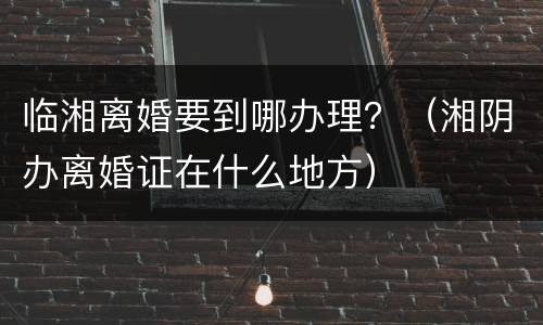 临湘离婚要到哪办理？（湘阴办离婚证在什么地方）