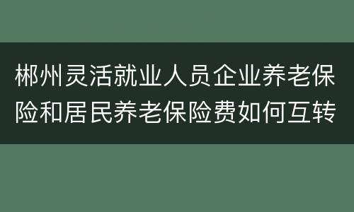 郴州灵活就业人员企业养老保险和居民养老保险费如何互转？