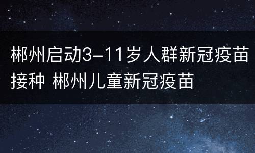 郴州启动3-11岁人群新冠疫苗接种 郴州儿童新冠疫苗