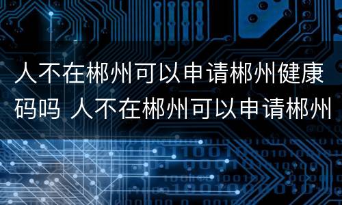 人不在郴州可以申请郴州健康码吗 人不在郴州可以申请郴州健康码吗
