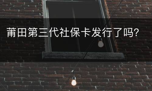 莆田第三代社保卡发行了吗？