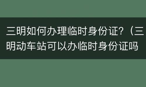 三明如何办理临时身份证?（三明动车站可以办临时身份证吗）