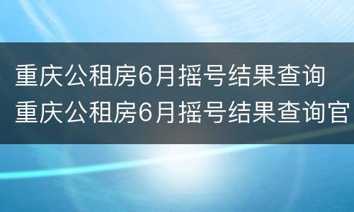 重庆公租房6月摇号结果查询 重庆公租房6月摇号结果查询官网