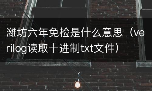 潍坊六年免检是什么意思（verilog读取十进制txt文件）