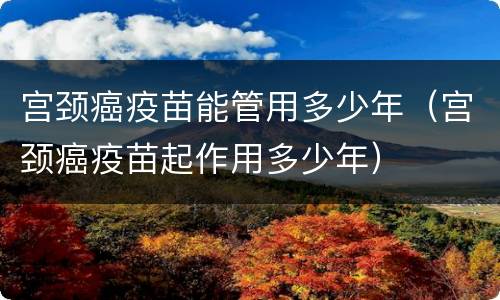 宫颈癌疫苗能管用多少年（宫颈癌疫苗起作用多少年）