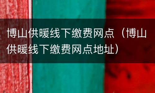 博山供暖线下缴费网点（博山供暖线下缴费网点地址）