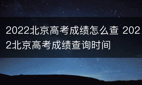 2022北京高考成绩怎么查 2022北京高考成绩查询时间