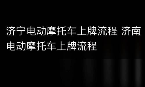 济宁电动摩托车上牌流程 济南电动摩托车上牌流程