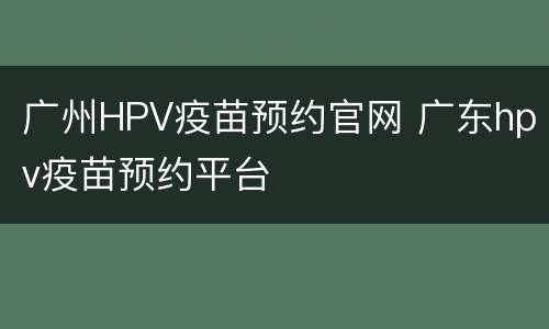 广州HPV疫苗预约官网 广东hpv疫苗预约平台