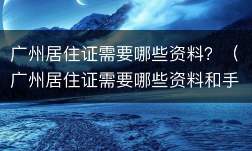 广州居住证需要哪些资料？（广州居住证需要哪些资料和手续）