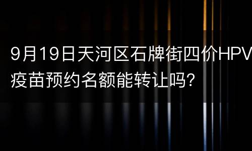 9月19日天河区石牌街四价HPV疫苗预约名额能转让吗？