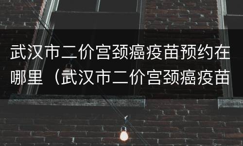 武汉市二价宫颈癌疫苗预约在哪里（武汉市二价宫颈癌疫苗预约在哪里查询）