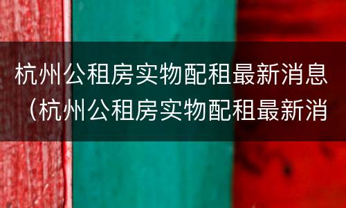 杭州公租房实物配租最新消息（杭州公租房实物配租最新消息查询）