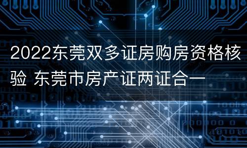 2022东莞双多证房购房资格核验 东莞市房产证两证合一