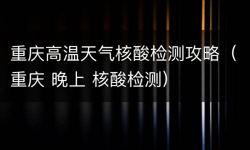 重庆高温天气核酸检测攻略（重庆 晚上 核酸检测）