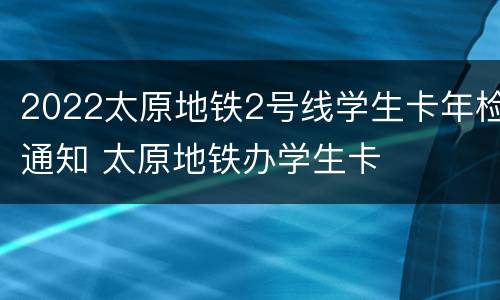 2022太原地铁2号线学生卡年检通知 太原地铁办学生卡