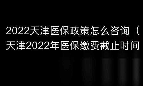 2022天津医保政策怎么咨询（天津2022年医保缴费截止时间）