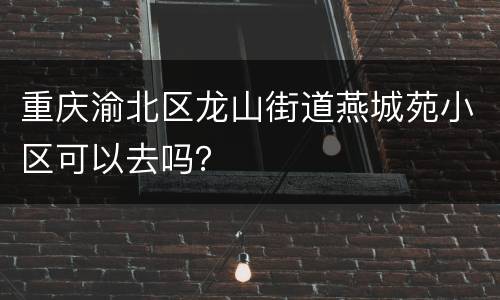 重庆渝北区龙山街道燕城苑小区可以去吗？