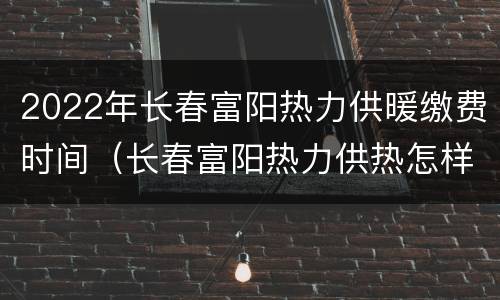 2022年长春富阳热力供暖缴费时间（长春富阳热力供热怎样）