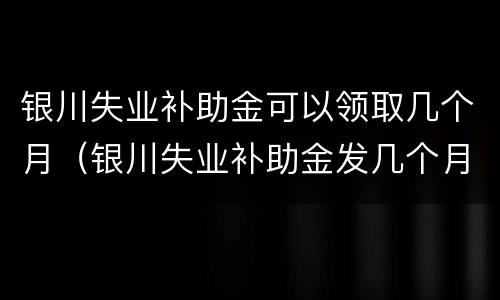 银川失业补助金可以领取几个月（银川失业补助金发几个月）