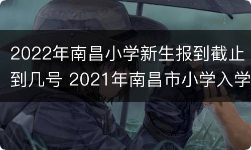 2022年南昌小学新生报到截止到几号 2021年南昌市小学入学报名时间