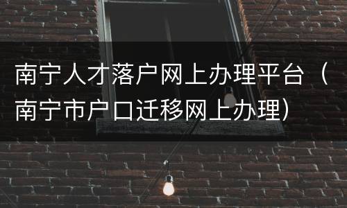 南宁人才落户网上办理平台（南宁市户口迁移网上办理）