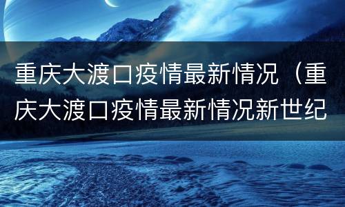重庆大渡口疫情最新情况（重庆大渡口疫情最新情况新世纪）