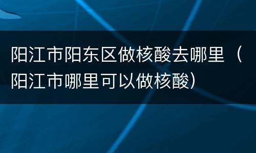 阳江市阳东区做核酸去哪里（阳江市哪里可以做核酸）