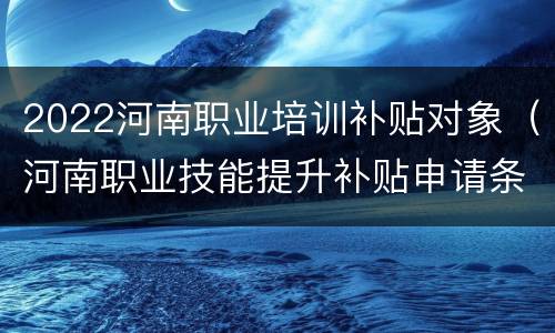2022河南职业培训补贴对象（河南职业技能提升补贴申请条件）