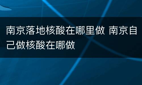 南京落地核酸在哪里做 南京自己做核酸在哪做
