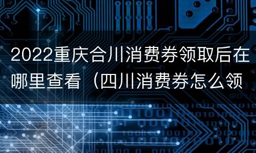 2022重庆合川消费券领取后在哪里查看（四川消费券怎么领）