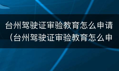 台州驾驶证审验教育怎么申请（台州驾驶证审验教育怎么申请的）