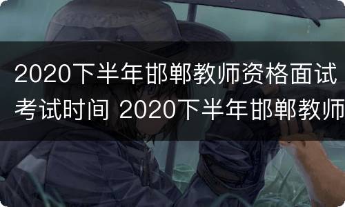 2020下半年邯郸教师资格面试考试时间 2020下半年邯郸教师资格面试考试时间是多少