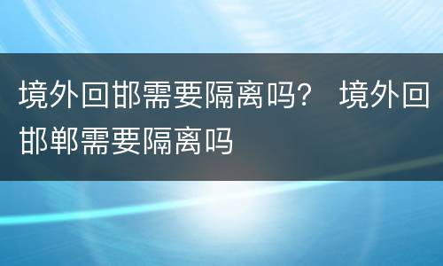 境外回邯需要隔离吗？ 境外回邯郸需要隔离吗