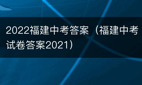 2022福建中考答案（福建中考试卷答案2021）