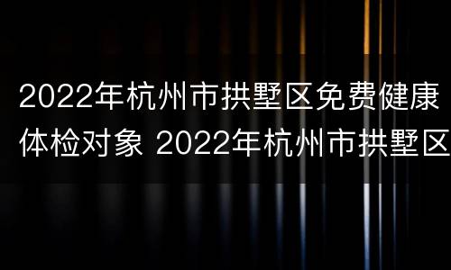 2022年杭州市拱墅区免费健康体检对象 2022年杭州市拱墅区免费健康体检对象是谁