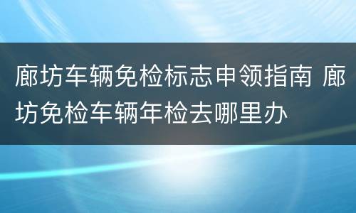 廊坊车辆免检标志申领指南 廊坊免检车辆年检去哪里办